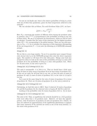 3.6. GOODNESS AND PROBABILITY 61
So now we can ﬁnally ask, what is the relative probability of being in a state
with one of these four goodnesses, given the ﬁnal temperature achieved in the
network?
We can calculate this as follows. For each Goodness Value (GV ), we have:
p(GV ) = NGV
e(GV/T )
Z
(3.12)
Here NGV represents the number of diﬀerent states having the goodness value
in question, and e(GV/T )
is proportional to the probability of being in any one
of these states. We use Z to represent the denominator, which we will not need
to calculate. Consider ﬁrst the value of this expression for the highest goodness
value, GV = 16, corresponding to the global maxima. There are two such max-
ima, so NGV = 2. So to calculate the numerator of this expression (disregarding
Z) for our temperature T = .5, we enter the following at or MATLAB command
prompt:
2*exp(16/.5)
We see this is a very large number. To see it in somewhat more compact format
enter format short g at the MATLAB prompt then enter the above expression
again. The number is 1.58 times 10 to the 14th power. Things come back into
perspective when we look at the ratio of the probability of being in a state with
goodness 16 to the probability of being in a state with goodness 13.5. There
are 16 such states, so the ratio is given by:
(2*exp(16/.5))/(16*exp(13.5/.5))
The ratio is manageable: it is 18.6 or so. Thus we should have a little more
than 18 times as many states of goodness 16 as we have states of goodness 13.5.
In fact we are quite far oﬀ from this in my run; we have 62 cases of states of
goodness 16, and 14 cases of states of goodness 13.5, so the ratio is 4.4 and is
too low.
Let’s now do the same thing for the ratio of states of goodness 12 to states
of goodness 16. There are 12 states of goodness 12, so the ratio is entered as
(2*exp(16/.5))/(12*exp(12/.5))
Calculating, we ﬁnd this ratio is 496.8. Since I observed 10 states of goodness
12, and 62 of goodness 16, the observed ratio is hugely oﬀ: 62/10 is only 6.2.
Looking at the probability ratio for states of goodness 12.5 vs. 12, we have:
(16*exp(12.5/.5))/(12*exp(12/.5))
The ratio is 3.6. Thus, at equilibrium the network should be in a 12.5 goodness
state more often than a 12 goodness state. However, we have the opposite
pattern, with 10 instances of goodness 12 and 2 of goodness 12.5. Clearly, we
have not achieved an approximation of the equilibrium distribution; it appears
that many instances of the network are stuck in one of the local maxima, i.e.
the states with goodness of 12.
 