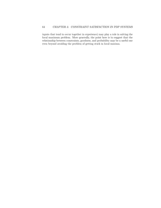 64 CHAPTER 3. CONSTRAINT SATISFACTION IN PDP SYSTEMS
inputs that tend to occur together in experience) may play a role in solving the
local maximum problem. More generally, the point here is to suggest that the
relationship between constraints, goodness, and probability may be a useful one
even beyond avoiding the problem of getting stuck in local maxima.
 