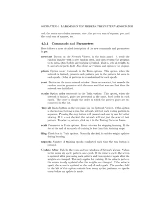 86CHAPTER 4. LEARNING IN PDP MODELS: THE PATTERN ASSOCIATOR
nvl; the vector correlation measure, vcor; the pattern sum of squares, pss; and
the total sum of squares, tss.
4.5.1 Commands and Parameters
Here follows a more detailed description of the new commands and parameters
in pa:
newstart Button on the Network Viewer, in the train panel. It seeds the
random number with a new random seed, and then returns the program
to its initial state before any learning occurred. That is, sets all weights to
0, and sets nepochs to 0. Also clears activations and updates the display.
ptrain Option under trainmode in the Train options. This option, when the
network is trained, presents each pattern pair in the pattern list once in
each epoch. Order of patterns is rerandomized for each epoch.
reset Button on the main network window. Same as newstart, but reseeds the
random number generator with the same seed that was used last time the
network was initialized.
strain Option under trainmode in the Train options. This option, when the
network is trained, pairs are presented in the same, ﬁxed order in each
epoch. The order is simply the order in which the pattern pairs are en-
countered in the list.
Test all Radio button on the test panel on the Network Viewer. If this option
is checked and testing is run, the network will test each testing pattern in
sequence. Pressing the step button will present each one by one for better
viewing. If it is not checked, the network will test just the selected test
pattern. To select a pattern, click on it in the Testing Patterns frame.
ecrit Parameter in Train options. Error criterion for stopping training. If the
tss at the end of an epoch of training is less than this, training stops.
lﬂag Check box in Train options. Normally checked, it enables weight updates
during learning.
nepochs Number of training epochs conducted each time the run button is
pressed.
Update After Field in the train and test windows of Network Viewer. Values
in the menu are cycle, pattern, and epoch. If the value is cycle, the screen
is updated after processing each pattern and then updated again after the
weights are changed. This only applies for training. If the value is pattern,
the screen is only updated after the weights are changed. If the value is
epoch, the screen is updated at the end of each epoch. The number ﬁeld
to the left of this option controls how many cycles, patterns, or epochs
occur before an update is made.
 