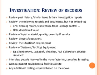 INVESTIGATION: REVIEW OF RECORDS
 Review past history /similar issue & their investigation reports
 Review the following records and documents, but not limited to;
 BPR, cleaning record, test records, trend , change control ...
 OOS, deviation if found
 Review of input material, quality, quantity & vendor
Review process/operations Review process/operations
 Review the situation/ environment
 Review of Systems / facility/ Equipment
 Eg. Environment, Log book, cleaning,, PM, Calibration physical
check etc
 Interview people involved in the manufacturing, sampling & testing
 Gemba-Inspect equipment & facilities at site
 Any additional testing required based on the above
 