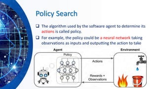 Policy Search
❑ The algorithm used by the software agent to determine its
actions is called policy.
❑ For example, the policy could be a neural network taking
observations as inputs and outputting the action to take
 