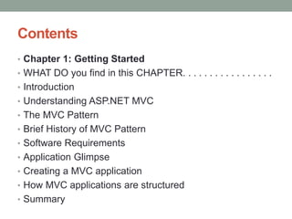 Contents
• Chapter 1: Getting Started
• WHAT DO you find in this CHAPTER. . . . . . . . . . . . . . . . .
• Introduction
• Understanding ASP.NET MVC
• The MVC Pattern
• Brief History of MVC Pattern
• Software Requirements
• Application Glimpse
• Creating a MVC application
• How MVC applications are structured
• Summary
 