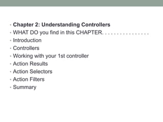 • Chapter 2: Understanding Controllers
• WHAT DO you find in this CHAPTER. . . . . . . . . . . . . . . .
• Introduction
• Controllers
• Working with your 1st controller
• Action Results
• Action Selectors
• Action Filters
• Summary
 