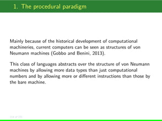 1. The procedural paradigm

Mainly because of the historical development of computational
machineries, current computers can be seen as structures of von
Neumann machines (Gobbo and Benini, 2013).
This class of languages abstracts over the structure of von Neumann
machines by allowing more data types than just computational
numbers and by allowing more or diﬀerent instructions than those by
the bare machine.

(14 of 23)

 