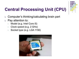 Central Processing Unit (CPU)
 Computer’s thinking/calculating brain part
 Pay attention to:



Model (e.g. Intel Core i5)
Clock speed (e.g. 2 GHz)
Socket type (e.g. LGA 1156)
 