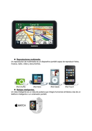 ★ Reproductores multimedia.
Un reproductor de multimedia es un dispositivo portátil capaz de reproducir fotos,
música, radio, vídeo y documentos.
★ Relojes inteligentes.
Un reloj inteligente es un reloj de pulsera que integra funciones similares a las de un
teléfono inteligente o un ordenador portátil.
 