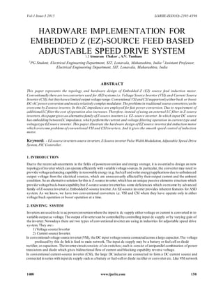 Vol-1 Issue-5 2015 IJARIIE-ISSN(O)-2395-4396
1408 www.ijariie.com 150
HARDWARE IMPLEMENTATION FOR
EMBEDDED Z (EZ)-SOURCE FEED BASED
ADJUSTABLE SPEED DRIVE SYSTEM1 2 Atmaram Chakor , A.V. Tamhane
1
PG Student, Electrical Engineering Department, SIT, Lonavala, Maharashtra, India 2
Assistant Professor,
Electrical Engineering Department, SIT, Lonavala, Maharashtra, India
ABSTRACT
This paper represents the topology and hardware design of Embedded-Z (EZ) source feed induction motor.
Conventionally there are twoconverters used for ASD systems i.e. Voltage Source Inverter (VSI) and Current Source
Inverter(CSI),but theyhavea limitedoutput voltagerange.Conventional VSIandCSIsupportonlyeither buck or boost
DC-AC powerconversion and needa relatively complex modulator.The problems in traditional source converterscanbe
overcome by Zsource inverter. In this LC impedance are employed for fast power conversion. Due to requirement of
additionalLC filterthe cost of operation also increases. Therefore, instead of using an external LC filter in Z-source
inverters,thispaper givesan alternative family ofZ-source inverters i.e.EZ-source inverter. In which input DC source
hasembedding betweenLC impedance,which performthe current and voltage filtering operation in current type and
voltagetype EZsource inverter. This paper illustrate the hardware design of EZ source inverter fed induction motor
which overcome problemsof conventional VSI and CSI inverters. And it gives the smooth speed control of induction
motor.
Keyword: - EZ-source inverters-source inverters,Z-Source inverter Pulse WidthModulation,Adjustable Speed Drive
System, PIC Controller.
1. INTRODUCTION
Due to the recent advancements in the fields of powerconversion and energy storage, it is essential to design an new
topologyofinverterwhich can operate efficiently with variable voltage sources. In particular, the converter may need to
provide voltageenhancing capability in renewable energy (e.g.fuelcell and solarenergy)applications due to unbalanced
output voltage from the electrical sources, which are unnecessarily affected by their output current and the ambient
condition.So an alternative solution forthis is Z-source inverter,which has an unique passive elements structure which
provide voltagebuck-boost capability but Z-source source inverterhas some deficiencies which overcome by advanced
family of Z-source inverteri.e.Embedded Z-source inverter.An EZ-source inverter provides inherent features for ASD
system. As we know, we have two conventional converters i.e. VSI and CSI where they have operate only in either
voltage buck operation or boost operation at a time.
2. EXISTING SYSTEM
Inverters are usedto dc to ac powerconversionwhere the input is dc supply either voltage or current is converted in to
variable output ac voltage.The output of invertercan be controlled by controlling input dc supply or by varying gain of
the inverter. Nowadays there are two types of conventional inverter are using in industries for adjustable speed drive
system. They are:-
1) Voltage source Inverter
2) Current source Inverter.
In conventionalvoltage source inverter(VSI), the DC input voltage source connected across a large capacitor.The voltage
produced by this dc link is feed to main network. The input dc supply may be a battery or fuel cell or diode
rectifier, or capacitors.The invertercircuit consists of sixswitches; each is consist of antiparallel combination of power
transistors and diode which gives bidirectional flow of current and blocking capability reverse voltage.
In conventional current-source inverter (CSI), the large DC inductor are connected to form a DC current source and
connected in series with inputdc supply such as a battery or fuel-cell or diode rectifier or converter etc. Like VSI network
 