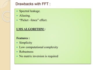 Drawbacks with FFT : 
 Spectral leakage. 
 Aliasing. 
 “Picket –fence” effect. 
LMS ALGORITHM : 
Features : 
 Simplicity 
 Low computational complexity 
 Robustness 
 No matrix inversion is required 
 