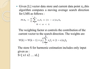  Given [L] vector data store and current data point 푥푡,this 
algorithm computes a moving average search direction 
for LMS as follows : 
The weighting factor 훼 controls the contribution of the 
current vector to the search direction. The weights are 
updated as follows : 
The store S for harmonic estimation includes only input 
given as : 
S=[ x1 x2 … xL] 
 