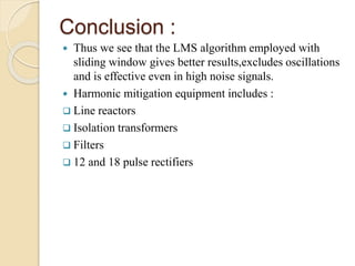 Conclusion : 
 Thus we see that the LMS algorithm employed with 
sliding window gives better results,excludes oscillations 
and is effective even in high noise signals. 
 Harmonic mitigation equipment includes : 
 Line reactors 
 Isolation transformers 
 Filters 
 12 and 18 pulse rectifiers 
 