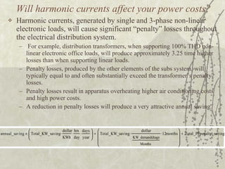 Will harmonic currents affect your power costs? Harmonic currents, generated by single and 3-phase non-linear  electronic loads, will cause significant “penalty” losses throughout the electrical distribution system.  For example, distribution transformers, when supporting 100% THD non-linear electronic office loads, will produce approximately 3.25 time higher losses than when supporting linear loads.  Penalty losses, produced by the other elements of the subs system, will typically equal to and often substantially exceed the transformer’s penalty losses. Penalty losses result in apparatus overheating higher air conditioning costs and high power costs.  A reduction in penalty losses will produce a very attractive annual saving. 
