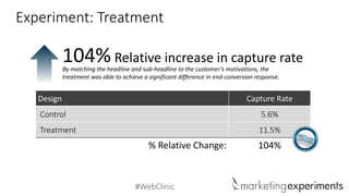 #WebClinic
Design Capture Rate
Control 5.6%
Treatment 11.5%
% Relative Change: 104%
Relative increase in capture rate104%By matching the headline and sub-headline to the customer’s motivations, the
treatment was able to achieve a significant difference in end-conversion response.
Experiment: Treatment
 