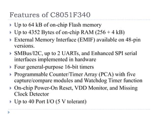 Features of C8051F340
 Up to 64 kB of on-chip Flash memory
 Up to 4352 Bytes of on-chip RAM (256 + 4 kB)
 External Memory Interface (EMIF) available on 48-pin
versions.
 SMBus/I2C, up to 2 UARTs, and Enhanced SPI serial
interfaces implemented in hardware
 Four general-purpose 16-bit timers
 Programmable Counter/Timer Array (PCA) with five
capture/compare modules and Watchdog Timer function
 On-chip Power-On Reset, VDD Monitor, and Missing
Clock Detector
 Up to 40 Port I/O (5 V tolerant)
 