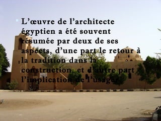  L’oeuvre de l’architecte 
égyptien a été souvent 
résumée par deux de ses 
aspects, d’une part le retour à 
la tradition dans la 
construction, et d’autre part 
l’implication de l’usager 
 