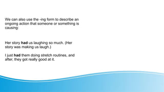 We can also use the -ing form to describe an
ongoing action that someone or something is
causing:
Her story had us laughing so much. (Her
story was making us laugh.)
I just had them doing stretch routines, and
after, they got really good at it.
 