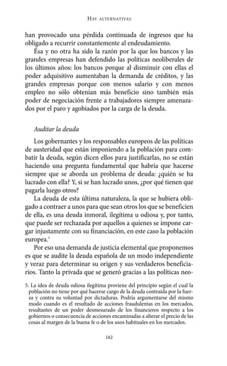 HAY   ALTERNATIVAS



han provocado una pérdida continuada de ingresos que ha
obligado a recurrir constantemente al endeudamiento.
   Ésa y no otra ha sido la razón por la que los bancos y las
grandes empresas han defendido las políticas neoliberales de
los últimos años: los bancos porque al disminuir con ellas el
poder adquisitivo aumentaban la demanda de créditos, y las
grandes empresas porque con menos salario y con menos
empleo no sólo obtenían más beneficio sino también más
poder de negociación frente a trabajadores siempre amenaza-
dos por el paro y agobiados por la carga de la deuda.

   Auditar la deuda
   Los gobernantes y los responsables europeos de las políticas
de austeridad que están imponiendo a la población para com-
batir la deuda, según dicen ellos para justificarlas, no se están
haciendo una pregunta fundamental que habría que hacerse
siempre que se aborda un problema de deuda: ¿quién se ha
lucrado con ella? Y, si se han lucrado unos, ¿por qué tienen que
pagarla luego otros?
   La deuda de esta última naturaleza, la que se hubiera obli-
gado a contraer a unos para que sean otros los que se beneficien
de ella, es una deuda inmoral, ilegítima u odiosa y, por tanto,
que puede ser rechazada por aquellos a quienes se impone car-
gar injustamente con su financiación, en este caso la población
europea.5
   Por eso una demanda de justicia elemental que proponemos
es que se audite la deuda española de un modo independiente
y veraz para determinar su origen y sus verdaderos beneficia-
rios. Tanto la privada que se generó gracias a las políticas neo-
5. La idea de deuda odiosa ilegítima proviene del principio según el cual la
  población no tiene por qué hacerse cargo de la deuda contraída por la fuer-
  za y contra su voluntad por dictaduras. Podría argumentarse del mismo
  modo cuando es el resultado de acciones fraudulentas en los mercados,
  resultantes de un poder desmesurado de los financieros respecto a los
  gobiernos o consecuencia de acciones encaminadas a alterar el precio de las
  cosas al margen de la buena fe o de los usos habituales en los mercados.

                                    162
 