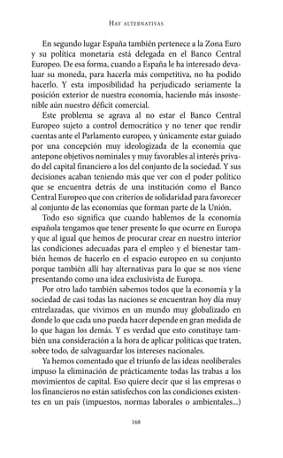 HAY   ALTERNATIVAS



    En segundo lugar España también pertenece a la Zona Euro
y su política monetaria está delegada en el Banco Central
Europeo. De esa forma, cuando a España le ha interesado deva-
luar su moneda, para hacerla más competitiva, no ha podido
hacerlo. Y esta imposibilidad ha perjudicado seriamente la
posición exterior de nuestra economía, haciendo más insoste-
nible aún nuestro déficit comercial.
    Este problema se agrava al no estar el Banco Central
Europeo sujeto a control democrático y no tener que rendir
cuentas ante el Parlamento europeo, y únicamente estar guiado
por una concepción muy ideologizada de la economía que
antepone objetivos nominales y muy favorables al interés priva-
do del capital financiero a los del conjunto de la sociedad. Y sus
decisiones acaban teniendo más que ver con el poder político
que se encuentra detrás de una institución como el Banco
Central Europeo que con criterios de solidaridad para favorecer
al conjunto de las economías que forman parte de la Unión.
    Todo eso significa que cuando hablemos de la economía
española tengamos que tener presente lo que ocurre en Europa
y que al igual que hemos de procurar crear en nuestro interior
las condiciones adecuadas para el empleo y el bienestar tam-
bién hemos de hacerlo en el espacio europeo en su conjunto
porque también allí hay alternativas para lo que se nos viene
presentando como una idea exclusivista de Europa.
    Por otro lado también sabemos todos que la economía y la
sociedad de casi todas las naciones se encuentran hoy día muy
entrelazadas, que vivimos en un mundo muy globalizado en
donde lo que cada uno pueda hacer depende en gran medida de
lo que hagan los demás. Y es verdad que esto constituye tam-
bién una consideración a la hora de aplicar políticas que traten,
sobre todo, de salvaguardar los intereses nacionales.
    Ya hemos comentado que el triunfo de las ideas neoliberales
impuso la eliminación de prácticamente todas las trabas a los
movimientos de capital. Eso quiere decir que si las empresas o
los financieros no están satisfechos con las condiciones existen-
tes en un país (impuestos, normas laborales o ambientales...)

                                168
 