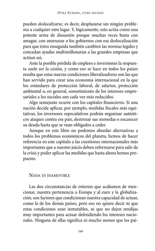 O TRA E UROPA ,   OTRO MUNDO



pueden deslocalizarse, es decir, desplazarse sin ningún proble-
ma a cualquier otro lugar. Y, lógicamente, esto actúa como una
potente arma de disuasión porque muchas veces basta con
amagar, con amenazar a los gobiernos con esa deslocalización
para que éstos enseguida también cambien las normas legales y
concedan ayudas multimillonarias a las grandes empresas que
actúan así.
    Ante la posible pérdida de empleos e inversiones la respues-
ta suele ser la cesión, y como eso se hace en todos los países
resulta que estas nuevas condiciones liberalizadoras son las que
han servido para crear una economía internacional en la que
los estándares de protección laboral, de salarios, protección
ambiental o, en general, sometimiento de los intereses empre-
sariales a los sociales son cada vez más reducidos.
    Algo semejante ocurre con los capitales financieros. Si una
nación decide aplicar, por ejemplo, medidas fiscales más equi-
tativas, los inversores especulativos podrán organizar auténti-
cos ataques contra ese país, destrozar sus monedas o encarecer
su deuda hasta que se vean obligados a ceder.
    Aunque en este libro no podemos abordar alternativas a
todos los problemas económicos del planeta, hemos de hacer
referencia en este capítulo a las cuestiones internacionales más
importantes que a nuestro juicio deben reformarse para salir de
la crisis y poder aplicar las medidas que hasta ahora hemos pro-
puesto.


   NADA ES INAMOVIBLE

   Las dos circunstancias de entorno que acabamos de men-
cionar, nuestra pertenencia a Europa y al euro y la globaliza-
ción, son factores que condicionan nuestra capacidad de actuar,
como la de los demás países, pero eso no quiere decir ni que
estas condiciones sean inmutables, ni que no dejen rendijas
muy importantes para actuar defendiendo los intereses nacio-
nales. Ninguna de ellas significa ni mucho menos que los paí-

                                169
 