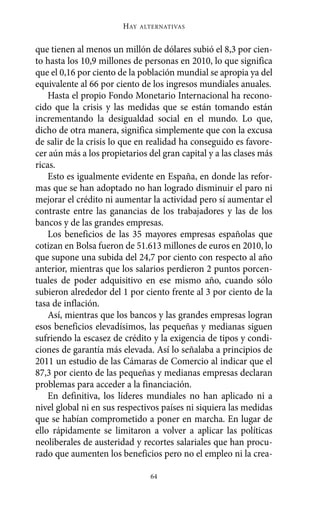 HAY   ALTERNATIVAS



que tienen al menos un millón de dólares subió el 8,3 por cien-
to hasta los 10,9 millones de personas en 2010, lo que significa
que el 0,16 por ciento de la población mundial se apropia ya del
equivalente al 66 por ciento de los ingresos mundiales anuales.
    Hasta el propio Fondo Monetario Internacional ha recono-
cido que la crisis y las medidas que se están tomando están
incrementando la desigualdad social en el mundo. Lo que,
dicho de otra manera, significa simplemente que con la excusa
de salir de la crisis lo que en realidad ha conseguido es favore-
cer aún más a los propietarios del gran capital y a las clases más
ricas.
    Esto es igualmente evidente en España, en donde las refor-
mas que se han adoptado no han logrado disminuir el paro ni
mejorar el crédito ni aumentar la actividad pero sí aumentar el
contraste entre las ganancias de los trabajadores y las de los
bancos y de las grandes empresas.
    Los beneficios de las 35 mayores empresas españolas que
cotizan en Bolsa fueron de 51.613 millones de euros en 2010, lo
que supone una subida del 24,7 por ciento con respecto al año
anterior, mientras que los salarios perdieron 2 puntos porcen-
tuales de poder adquisitivo en ese mismo año, cuando sólo
subieron alrededor del 1 por ciento frente al 3 por ciento de la
tasa de inflación.
    Así, mientras que los bancos y las grandes empresas logran
esos beneficios elevadísimos, las pequeñas y medianas siguen
sufriendo la escasez de crédito y la exigencia de tipos y condi-
ciones de garantía más elevada. Así lo señalaba a principios de
2011 un estudio de las Cámaras de Comercio al indicar que el
87,3 por ciento de las pequeñas y medianas empresas declaran
problemas para acceder a la financiación.
    En definitiva, los líderes mundiales no han aplicado ni a
nivel global ni en sus respectivos países ni siquiera las medidas
que se habían comprometido a poner en marcha. En lugar de
ello rápidamente se limitaron a volver a aplicar las políticas
neoliberales de austeridad y recortes salariales que han procu-
rado que aumenten los beneficios pero no el empleo ni la crea-

                                64
 