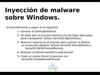 Inyección de malware
sobre Windows.
- El procedimiento a seguir es el siguiente:
1– Generar el shellcode/librería
2– Se debe abrir el proceso objetivo con las flags adecuadas
para manipularlo. Utilizar kernel32.OpenProcess.
3– Reservar espacio en el proceso para inyectar la librería
en el proceso objetivo. Utilizar kernel32.VirtualAllocEx y
kernel32.WriteProcessMemory
4– Resolver la librería kernel32.LoadLibraryA
5– Crear un nuevo hilo en el proceso con
kernel32.CreateRemoteThread
 