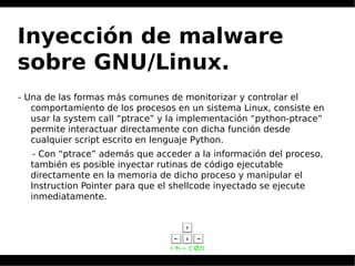 Inyección de malware
sobre GNU/Linux.
- Una de las formas más comunes de monitorizar y controlar el
comportamiento de los procesos en un sistema Linux, consiste en
usar la system call “ptrace” y la implementación “python-ptrace”
permite interactuar directamente con dicha función desde
cualquier script escrito en lenguaje Python.
- Con “ptrace” además que acceder a la información del proceso,
también es posible inyectar rutinas de código ejecutable
directamente en la memoria de dicho proceso y manipular el
Instruction Pointer para que el shellcode inyectado se ejecute
inmediatamente.
 