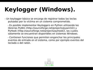 Keylogger (Windows).
- Un keylogger básico se encarga de registrar todas las teclas
pulsadas por la víctima en un sistema comprometido.
- Es posible implementar Keyloggers en Python utilizando las
librerías PyWin (http://sourceforge.net/projects/pywin32/) y
PyHook (http://sourceforge.net/projects/pyhook/), las cuales
solamente se encuentran disponibles en sistemas Windows.
- Contienen funciones que permiten enganchar los principales
eventos de entrada en el sistema, como por ejemplo eventos del
teclado o del ratón.
 