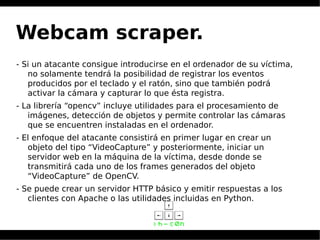 Webcam scraper.
- Si un atacante consigue introducirse en el ordenador de su víctima,
no solamente tendrá la posibilidad de registrar los eventos
producidos por el teclado y el ratón, sino que también podrá
activar la cámara y capturar lo que ésta registra.
- La librería “opencv” incluye utilidades para el procesamiento de
imágenes, detección de objetos y permite controlar las cámaras
que se encuentren instaladas en el ordenador.
- El enfoque del atacante consistirá en primer lugar en crear un
objeto del tipo “VideoCapture” y posteriormente, iniciar un
servidor web en la máquina de la víctima, desde donde se
transmitirá cada uno de los frames generados del objeto
“VideoCapture” de OpenCV.
- Se puede crear un servidor HTTP básico y emitir respuestas a los
clientes con Apache o las utilidades incluidas en Python.
 
