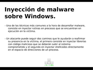 Inyección de malware
sobre Windows.
- Una de las técnicas más comunes a la hora de desarrollar malware,
consiste en inyectar rutinas en procesos que se encuentran en
ejecución en la víctima.
- Un atacante puede seguir dos caminos que le ayudarán a reafirmar
su presencia en la víctima, el primero consiste en inyectar librerías
con código malicioso que se deberán subir al sistema
comprometido y el segundo en inyectar shellcodes directamente
en el espacio de direcciones de un proceso.
 