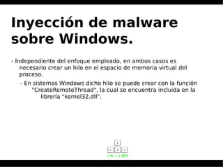 Inyección de malware
sobre Windows.
- Independiente del enfoque empleado, en ambos casos es
necesario crear un hilo en el espacio de memoria virtual del
proceso.
- En sistemas Windows dicho hilo se puede crear con la función
"CreateRemoteThread", la cual se encuentra incluida en la
librería "kernel32.dll".
 