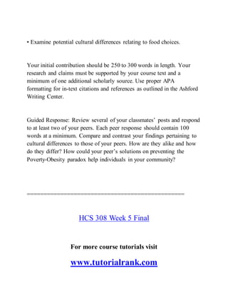 • Examine potential cultural differences relating to food choices.
Your initial contribution should be 250 to 300 words in length. Your
research and claims must be supported by your course text and a
minimum of one additional scholarly source. Use proper APA
formatting for in-text citations and references as outlined in the Ashford
Writing Center.
Guided Response: Review several of your classmates’ posts and respond
to at least two of your peers. Each peer response should contain 100
words at a minimum. Compare and contrast your findings pertaining to
cultural differences to those of your peers. How are they alike and how
do they differ? How could your peer’s solutions on preventing the
Poverty-Obesity paradox help individuals in your community?
===============================================
HCS 308 Week 5 Final
For more course tutorials visit
www.tutorialrank.com
 