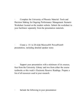· Complete the University of Phoenix Material: Tools and
Decision Making for Ongoing Performance Management Scenario
Worksheet located on the student website. Submit the worksheet to
your facilitator separately from the presentation materials.
· Create a 15- to 20-slide Microsoft® PowerPoint®
presentation, including detailed speaker notes
· Support your presentation with a minimum of six sources,
four from the University Library and two from either the course
textbooks or this week’s Electronic Reserve Readings. Prepare a
list of all resources used in your research.
· Include the following in your presentation:
 