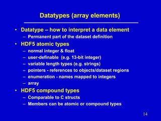 Datatypes (array elements)
• Datatype – how to interpret a data element
– Permanent part of the dataset definition

• HDF5 atomic types
–
–
–
–
–
–

normal integer & float
user-definable (e.g. 13-bit integer)
variable length types (e.g. strings)
pointers - references to objects/dataset regions
enumeration - names mapped to integers
array

• HDF5 compound types
– Comparable to C structs
– Members can be atomic or compound types
14

 