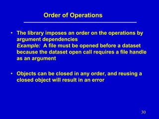 Order of Operations
• The library imposes an order on the operations by
argument dependencies
Example: A file must be opened before a dataset
because the dataset open call requires a file handle
as an argument
• Objects can be closed in any order, and reusing a
closed object will result in an error

30

 