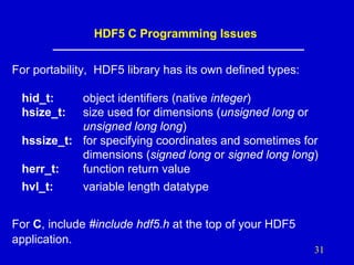 HDF5 C Programming Issues
For portability, HDF5 library has its own defined types:
hid_t:
hsize_t:

object identifiers (native integer)
size used for dimensions (unsigned long or
unsigned long long)
hssize_t: for specifying coordinates and sometimes for
dimensions (signed long or signed long long)
herr_t:
function return value
hvl_t:

variable length datatype

For C, include #include hdf5.h at the top of your HDF5
application.
31

 