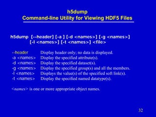 h5dump
Command-line Utility for Viewing HDF5 Files

h5dump [--header] [-a ] [-d <names>] [-g <names>]
[-l <names>] [-t <names>] <file>
--header
-a <names>
-d <names>
-g <names>
-l <names>
-t <names>

Display header only; no data is displayed.
Display the specified attribute(s).
Display the specified dataset(s).
Display the specified group(s) and all the members.
Displays the value(s) of the specified soft link(s).
Display the specified named datatype(s).

<names> is one or more appropriate object names.

32

 