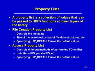 Property Lists
• A property list is a collection of values that can
be passed to HDF5 functions at lower layers of
the library
• File Creation Property List
– Controls file metadata
– Size of the user-block, sizes of file data structures, etc.
– Specifying H5P_DEFAULT uses the default values

• Access Property List
– Controls different methods of performing I/O on files
– Unbuffered I/O, parallel I/O, etc.
– Specifying H5P_DEFAULT uses the default values.

36

 