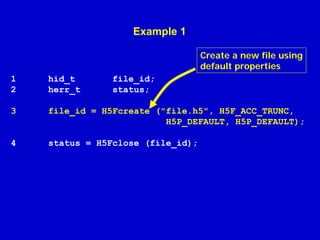 Example 1
Create a new file using
default properties
1
2

hid_t
herr_t

file_id;
status;

3

file_id = H5Fcreate ("file.h5", H5F_ACC_TRUNC,
H5P_DEFAULT, H5P_DEFAULT);

4

status = H5Fclose (file_id);

 