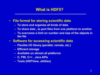 What is HDF5?
• File format for storing scientific data
– To store and organize all kinds of data
– To share data , to port files from one platform to another
– To overcome a limit on number and size of the objects in
the file

• Software for accessing scientific data
–
–
–
–
–

Flexible I/O library (parallel, remote, etc.)
Efficient storage
Available on almost all platforms
C, F90, C++ , Java APIs
Tools (HDFView, utilities)

4

 