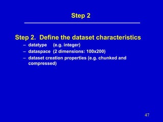 Step 2

Step 2. Define the dataset characteristics
– datatype (e.g. integer)
– dataspace (2 dimensions: 100x200)
– dataset creation properties (e.g. chunked and
compressed)

47

 