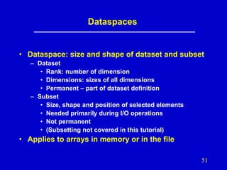 Dataspaces

• Dataspace: size and shape of dataset and subset
– Dataset
• Rank: number of dimension
• Dimensions: sizes of all dimensions
• Permanent – part of dataset definition
– Subset
• Size, shape and position of selected elements
• Needed primarily during I/O operations
• Not permanent
• (Subsetting not covered in this tutorial)

• Applies to arrays in memory or in the file
51

 