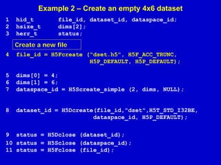 Example 2 – Create an empty 4x6 dataset
1
2
3

hid_t
hsize_t
herr_t

file_id, dataset_id, dataspace_id;
dims[2];
status;

Create a new file
4

file_id = H5Fcreate ("dset.h5", H5F_ACC_TRUNC,
H5P_DEFAULT, H5P_DEFAULT);

5
6
7

dims[0] = 4;
dims[1] = 6;
dataspace_id = H5Screate_simple (2, dims, NULL);

8

dataset_id = H5Dcreate(file_id,"dset",H5T_STD_I32BE,
dataspace_id, H5P_DEFAULT);

9 status = H5Dclose (dataset_id);
10 status = H5Sclose (dataspace_id);
11 status = H5Fclose (file_id);

 