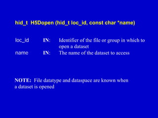 hid_t H5Dopen (hid_t loc_id, const char *name)
loc_id

IN:

name

IN:

Identifier of the file or group in which to
open a dataset
The name of the dataset to access

NOTE: File datatype and dataspace are known when
a dataset is opened

 