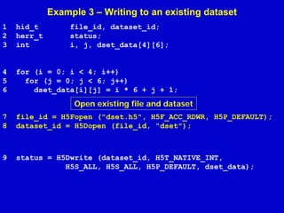 Example 3 – Writing to an existing dataset
1
2
3

hid_t
herr_t
int

file_id, dataset_id;
status;
i, j, dset_data[4][6];

4
5
6

for (i = 0; i < 4; i++)
for (j = 0; j < 6; j++)
dset_data[i][j] = i * 6 + j + 1;

Open existing file and dataset
7
8

file_id = H5Fopen ("dset.h5", H5F_ACC_RDWR, H5P_DEFAULT);
dataset_id = H5Dopen (file_id, "dset");

9

status = H5Dwrite (dataset_id, H5T_NATIVE_INT,
H5S_ALL, H5S_ALL, H5P_DEFAULT, dset_data);

 