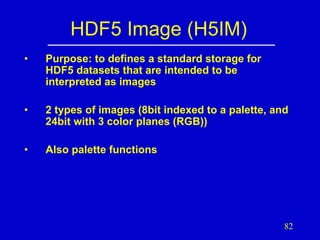 HDF5 Image (H5IM)
•

Purpose: to defines a standard storage for
HDF5 datasets that are intended to be
interpreted as images

•

2 types of images (8bit indexed to a palette, and
24bit with 3 color planes (RGB))

•

Also palette functions

82

 