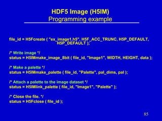 HDF5 Image (H5IM)
Programming example
file_id = H5Fcreate ( "ex_image1.h5", H5F_ACC_TRUNC, H5P_DEFAULT,
H5P_DEFAULT );
/* Write image */
status = H5IMmake_image_8bit ( file_id, "Image1", WIDTH, HEIGHT, data );
/* Make a palette */
status = H5IMmake_palette ( file_id, "Palette", pal_dims, pal );
/* Attach a palette to the image dataset */
status = H5IMlink_palette ( file_id, "Image1", "Palette" );
/* Close the file. */
status = H5Fclose ( file_id );

85

 
