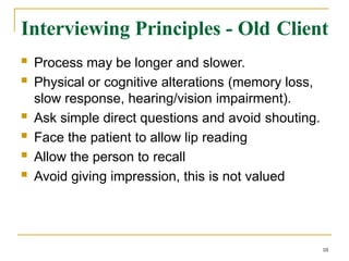 Interviewing Principles - Old Client
10
 Process may be longer and slower.
 Physical or cognitive alterations (memory loss,
slow response, hearing/vision impairment).
 Ask simple direct questions and avoid shouting.
 Face the patient to allow lip reading
 Allow the person to recall
 Avoid giving impression, this is not valued
 