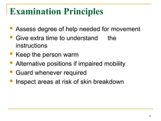 Examination Principles
11
 Assess degree of help needed for movement
 Give extra time to understand the
instructions
 Keep the person warm
 Alternative positions if impaired mobility
 Guard whenever required
 Inspect areas at risk of skin breakdown
 