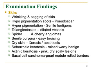 Examination Findings
12
 Skin:
 Wrinkling & sagging of skin
 Hypo pigmentation spots - Pseudoscar
 Hyper pigmentation - Senile lentigens
 Telangiectasias – dilated vessels
 Spider & cherry angiomas
 Senile purpura - easy bruising
 Dry skin – Xerosis / aesthiosis
 Seborrheic keratosis - raised warty benign
 Actinic keratosis - pink, dry scaly lesions
 Basal cell carcinoma-pearl nodule rolled borders
 