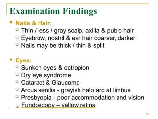 Examination Findings
15
 Nails & Hair:
 Thin / less / gray scalp, axilla & pubic hair
 Eyebrow, nostril & ear hair coarser, darker
 Nails may be thick / thin & split
 Eyes:
 Sunken eyes & ectropion
 Dry eye syndrome
 Cataract & Glaucoma
 Arcus senilis - grayish halo arc at limbus
 Presbyopia - poor accommodation and vision
 Fundoscopy – yellow retina
 
