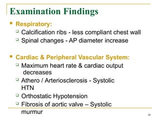 Examination Findings
20
 Respiratory:
 Calcification ribs - less compliant chest wall
 Spinal changes - AP diameter increase
 Cardiac & Peripheral Vascular System:
 Maximum heart rate & cardiac output
decreases
 Athero / Arteriosclerosis - Systolic
HTN
 Orthostatic Hypotension
 Fibrosis of aortic valve – Systolic
murmur
 